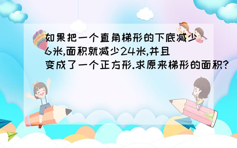 如果把一个直角梯形的下底减少6米,面积就减少24米,并且变成了一个正方形.求原来梯形的面积?