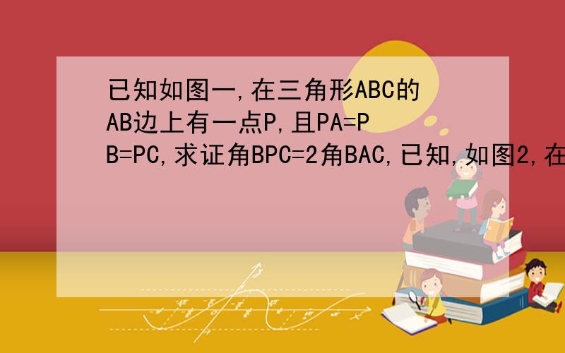 已知如图一,在三角形ABC的AB边上有一点P,且PA=PB=PC,求证角BPC=2角BAC,已知,如图2,在三角形内部有一点P,且PA=PB=PC,求证角BPC=2角BAC,已知,如图3,三角形外部有一点P,且PA=PB=PC,求证角BPC=2角BAC,证明