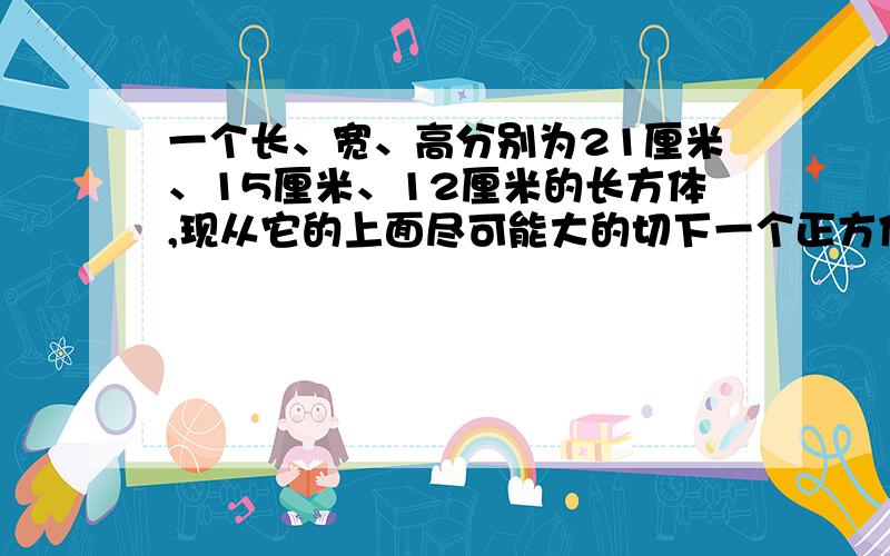 一个长、宽、高分别为21厘米、15厘米、12厘米的长方体,现从它的上面尽可能大的切下一个正方体,然后从剩余的上面在尽可大能的切下一个正方体,最后再从第二次剩余的部分尽可能大的切下