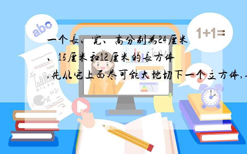 一个长、宽、高分别为24厘米、15厘米和12厘米的长方体,先从它上面尽可能大地切下一个立方体,再从剩余部分尽可能大地切下一个立方体,最后从第二次剩余部分尽可能大地切下一个立方体.这