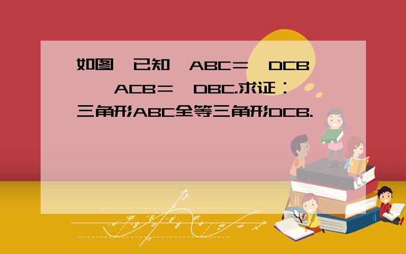 如图,已知∠ABC＝∠DCB,∠ACB＝∠DBC.求证：三角形ABC全等三角形DCB.