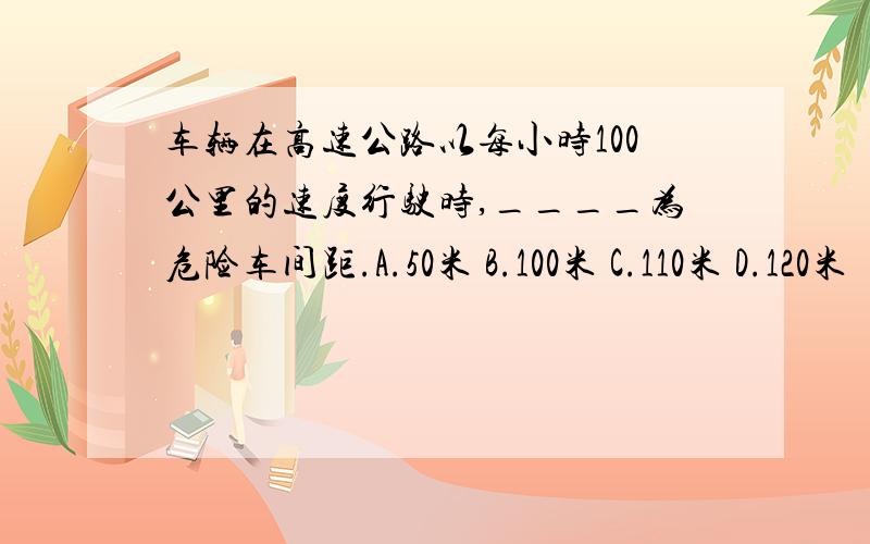 车辆在高速公路以每小时100公里的速度行驶时,____为危险车间距.A.50米 B.100米 C.110米 D.120米