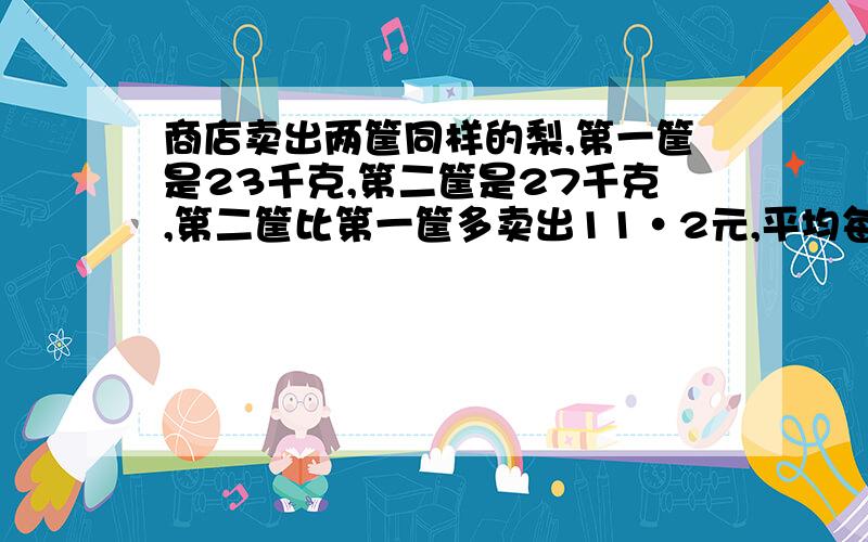 商店卖出两筐同样的梨,第一筐是23千克,第二筐是27千克,第二筐比第一筐多卖出11·2元,平均每千克梨的价钱是多少元?(用两种方法解答)