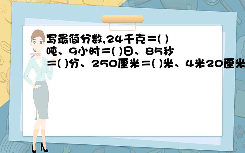 写最简分数,24千克＝( )吨、9小时＝( )日、85秒＝( )分、250厘米＝( )米、4米20厘米＝( )米、360米＝( )千米、800毫升＝( )升、400平方米＝( )公顷