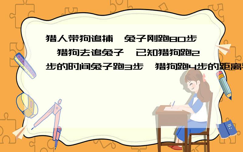 猎人带狗追捕,兔子刚跑80步,猎狗去追兔子,已知猎狗跑2步的时间兔子跑3步,猎狗跑4步的距离与兔子跑7步猎狗再走多少步就捕获这只兔子？请写出解答过程并解释.别用方程！