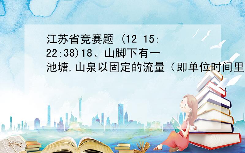 江苏省竞赛题 (12 15:22:38)18、山脚下有一池塘,山泉以固定的流量（即单位时间里流入池中的水量相同）不停地向池塘内流淌,现池塘中有一定深度的水,若用一台A型抽水机则1小时后正好能把池