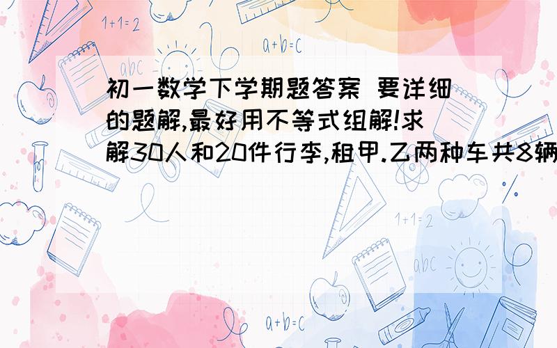 初一数学下学期题答案 要详细的题解,最好用不等式组解!求解30人和20件行李,租甲.乙两种车共8辆,甲种每辆最多载4人和3件行李.乙种每辆最多人和3件行李.乙种每辆最多载2人和8件行李.1）设