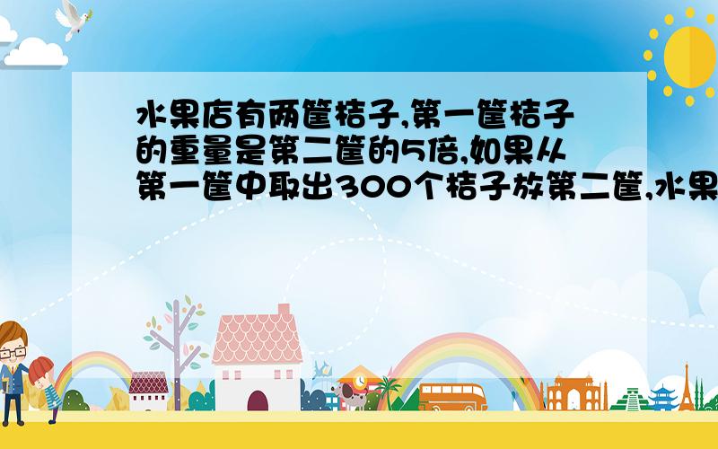 水果店有两筐桔子,第一筐桔子的重量是第二筐的5倍,如果从第一筐中取出300个桔子放第二筐,水果店有两筐桔子,第一筐桔子的重量是第二筐的5倍,如果从第一筐中取出300个桔子放入第二筐,第2