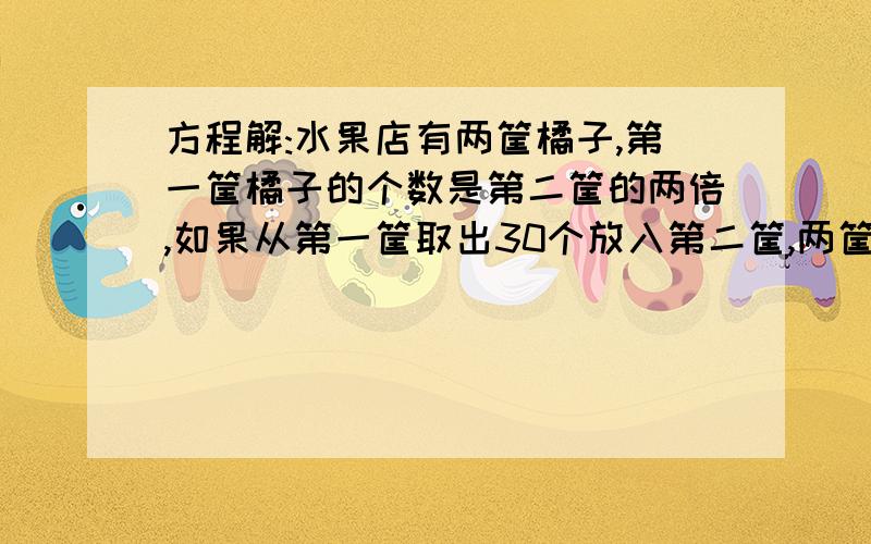 方程解:水果店有两筐橘子,第一筐橘子的个数是第二筐的两倍,如果从第一筐取出30个放入第二筐,两筐橘子两筐橘子个数相等.原来两筐橘子各有多少个?用方程,要有算式!还有等量关系!