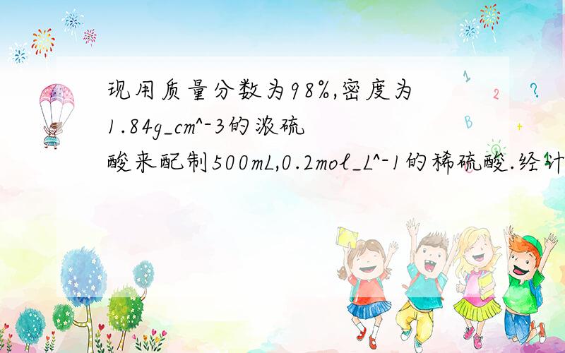 现用质量分数为98%,密度为1.84g_cm^-3的浓硫酸来配制500mL,0.2mol_L^-1的稀硫酸.经计算,需浓硫酸的体积为多少?