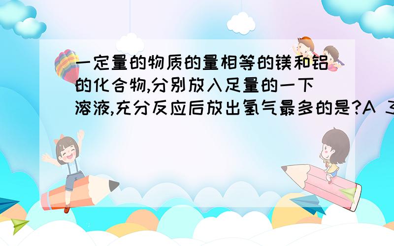 一定量的物质的量相等的镁和铝的化合物,分别放入足量的一下溶液,充分反应后放出氢气最多的是?A 3mol每L盐酸B4mol每L硝酸C8mol每L氢氧化钠D18.4mol每L硫酸