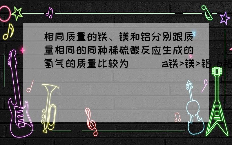 相同质量的铁、镁和铝分别跟质量相同的同种稀硫酸反应生成的氢气的质量比较为( ) a铁>镁>铝 b铝>镁>铁c铁>铝>镁 d.一样多 多选,分情况讨论