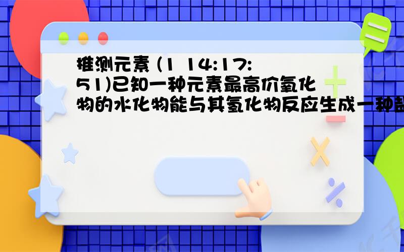 推测元素 (1 14:17:51)已知一种元素最高价氧化物的水化物能与其氢化物反应生成一种盐.这可能是一种什么元素?                 