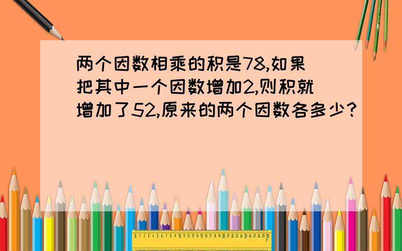 两个因数相乘的积是78,如果把其中一个因数增加2,则积就增加了52,原来的两个因数各多少?