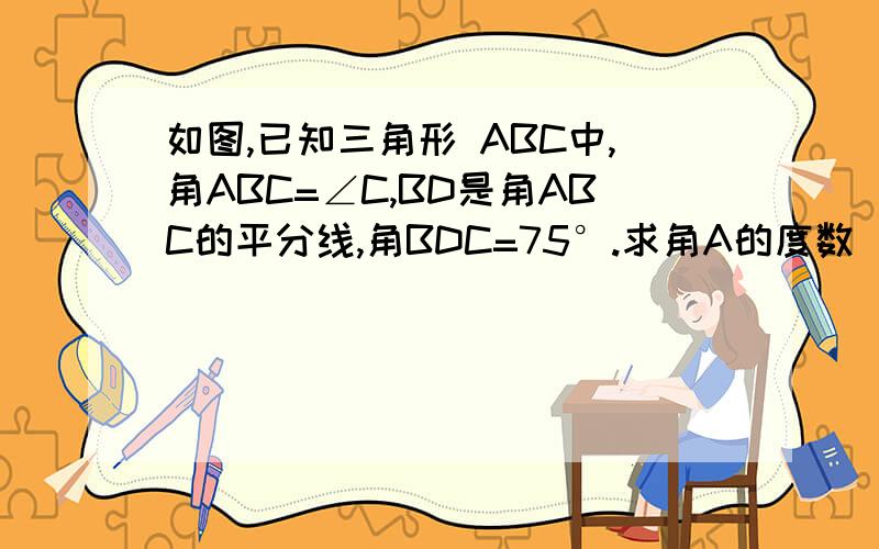 如图,已知三角形 ABC中,角ABC=∠C,BD是角ABC的平分线,角BDC=75°.求角A的度数