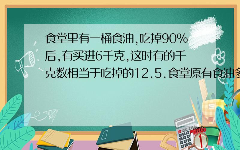 食堂里有一桶食油,吃掉90%后,有买进6千克,这时有的千克数相当于吃掉的12.5.食堂原有食油多少千克?（求方法,求算式.不要从别的网页上抄,我算过是错的.也不要弄得太复杂.）（我会多给分的!