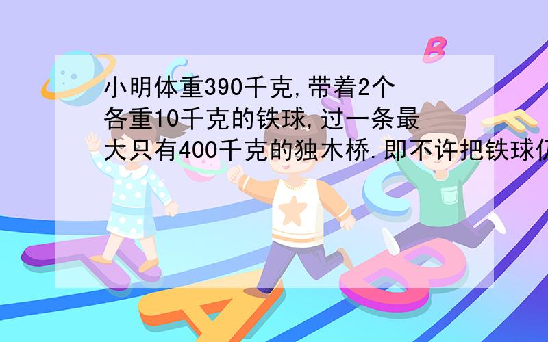 小明体重390千克,带着2个各重10千克的铁球,过一条最大只有400千克的独木桥.即不许把铁球仍过桥去,也不