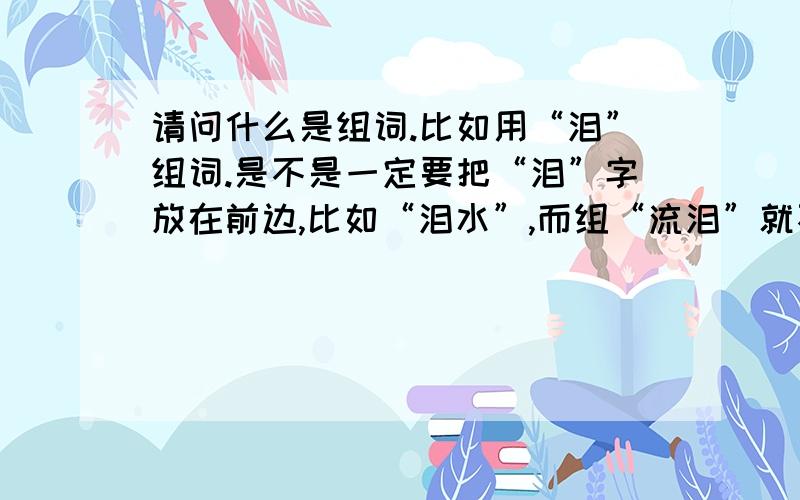 请问什么是组词.比如用“泪”组词.是不是一定要把“泪”字放在前边,比如“泪水”,而组“流泪”就不对.