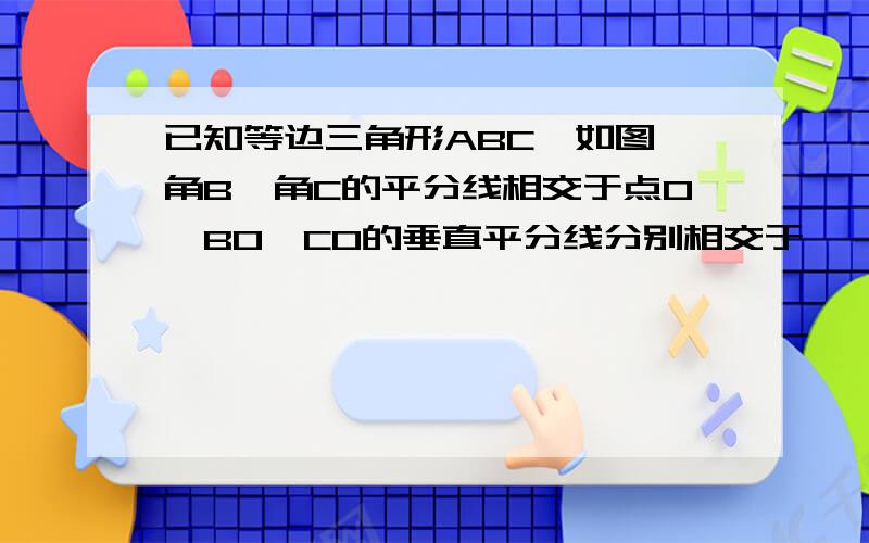 已知等边三角形ABC,如图,角B,角C的平分线相交于点O,BO,CO的垂直平分线分别相交于……已知等边三角形ABC,如图,角B,角C的平分线相交于点O,BO,CO的垂直平分线分别相交于点O,BO,CO的垂直平分线分别