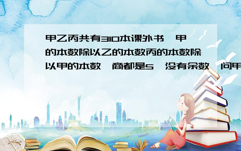 甲乙丙共有310本课外书,甲的本数除以乙的本数丙的本数除以甲的本数,商都是5,没有余数,问甲有几本