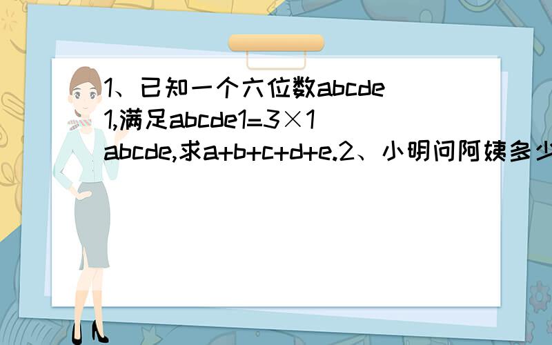 1、已知一个六位数abcde1,满足abcde1=3×1abcde,求a+b+c+d+e.2、小明问阿姨多少岁了,阿姨说：“我像你这么大时,你才4岁；等你到我这么大时,我就40岁了.”问小明和阿姨今年各是多少岁?3、设四个数,