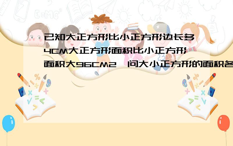 已知大正方形比小正方形边长多4CM大正方形面积比小正方形面积大96CM2,问大小正方形的面积各是多少?能写算式来吗,如果写算式来的话我会加分的哦.我在问下^是啥呀