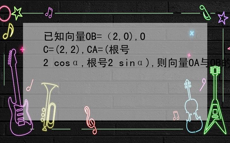 已知向量OB=（2,0),OC=(2,2),CA=(根号2 cosα,根号2 sinα),则向量OA与OB的夹角的范围