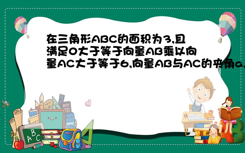 在三角形ABC的面积为3,且满足0大于等于向量AB乘以向量AC大于等于6,向量AB与AC的夹角a,求a的范围,