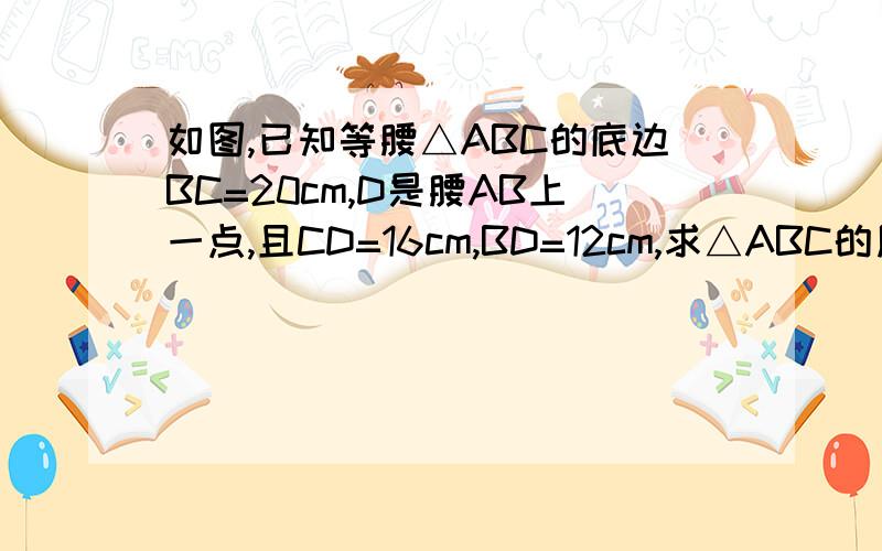 如图,已知等腰△ABC的底边BC=20cm,D是腰AB上一点,且CD=16cm,BD=12cm,求△ABC的周长