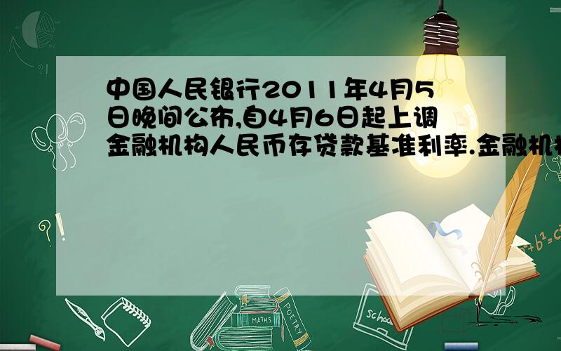 中国人民银行2011年4月5日晚间公布,自4月6日起上调金融机构人民币存贷款基准利率.金融机构一年期存贷款基准利率分别上调0.25个百分点,其他各档次存贷款基准利率及个人住房公积金贷款利