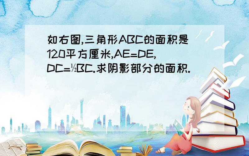 如右图,三角形ABC的面积是120平方厘米,AE=DE,DC=½BC.求阴影部分的面积.