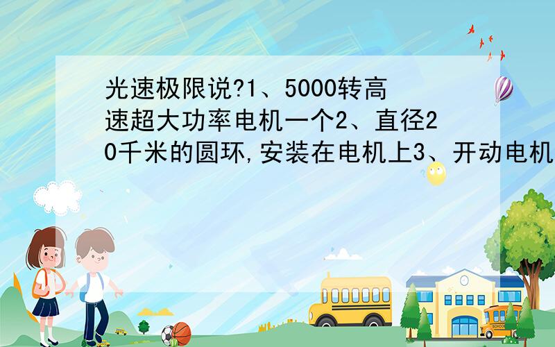 光速极限说?1、5000转高速超大功率电机一个2、直径20千米的圆环,安装在电机上3、开动电机,如果能正常运转,好象可以论证光速极限说总结：圆环外沿的每个点的速度（3.14*20）*5000=31.4万千米