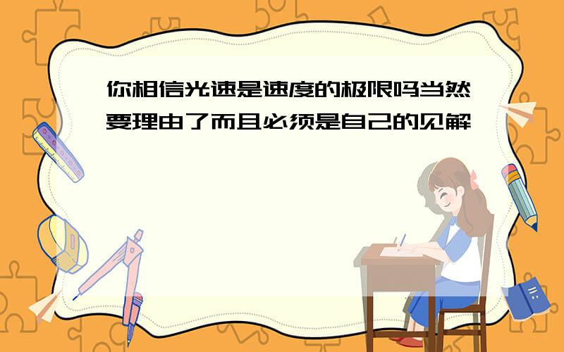 你相信光速是速度的极限吗当然要理由了而且必须是自己的见解