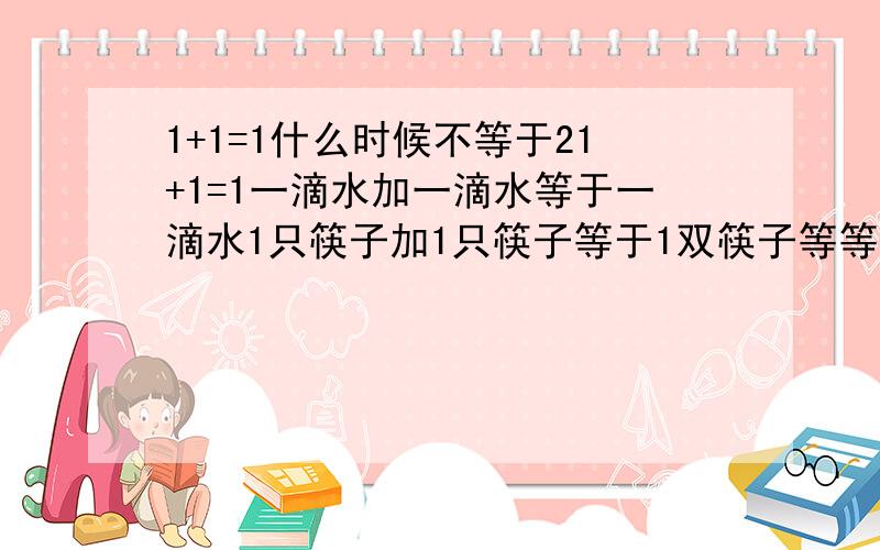 1+1=1什么时候不等于21+1=1一滴水加一滴水等于一滴水1只筷子加1只筷子等于1双筷子等等