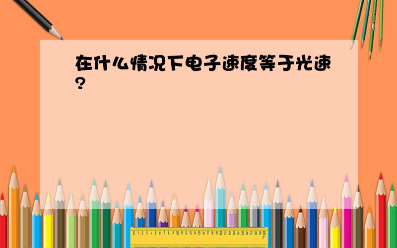 在什么情况下电子速度等于光速?