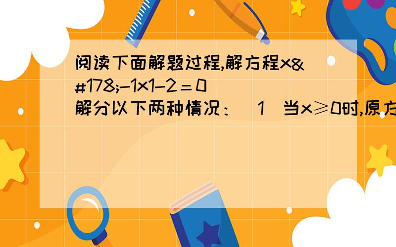 阅读下面解题过程,解方程x²-1x1-2＝0 解分以下两种情况：（1）当x≥0时,原方程可化为x阅读下面解题过程,解方程x²-1x1-2＝0解分以下两种情况：（1）当x≥0时,原方程可化为x²-x=0,解得