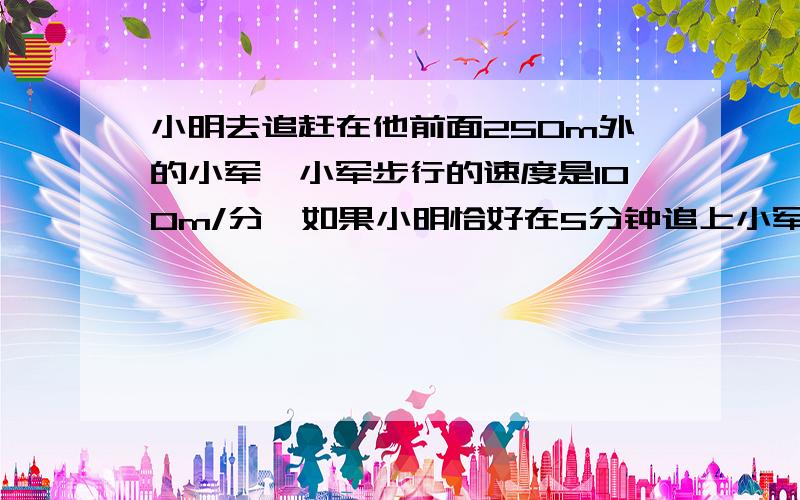 小明去追赶在他前面250m外的小军,小军步行的速度是100m/分,如果小明恰好在5分钟追上小军,求小明追赶小军的速度.