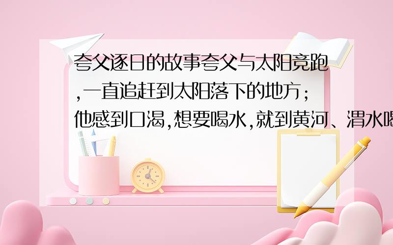 夸父逐日的故事夸父与太阳竞跑,一直追赶到太阳落下的地方；他感到口渴,想要喝水,就到黄河、渭水喝水.黄河、渭水的水不够,又去北方的大湖喝水.还没赶到大湖,就半路渴死了.他遗弃的手