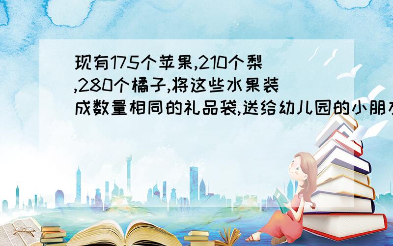 现有175个苹果,210个梨,280个橘子,将这些水果装成数量相同的礼品袋,送给幼儿园的小朋友.袋数要最多,可装多少袋?每袋中三种水果各有多少个?