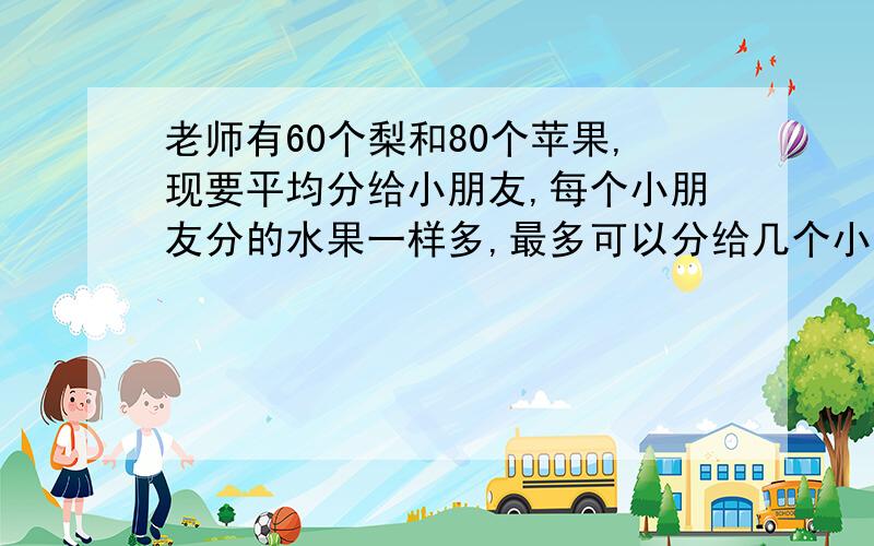 老师有60个梨和80个苹果,现要平均分给小朋友,每个小朋友分的水果一样多,最多可以分给几个小朋友?每个小朋友分到的梨和苹果各有多少个?妖精末末1987和 2010642796741 回答得很好,