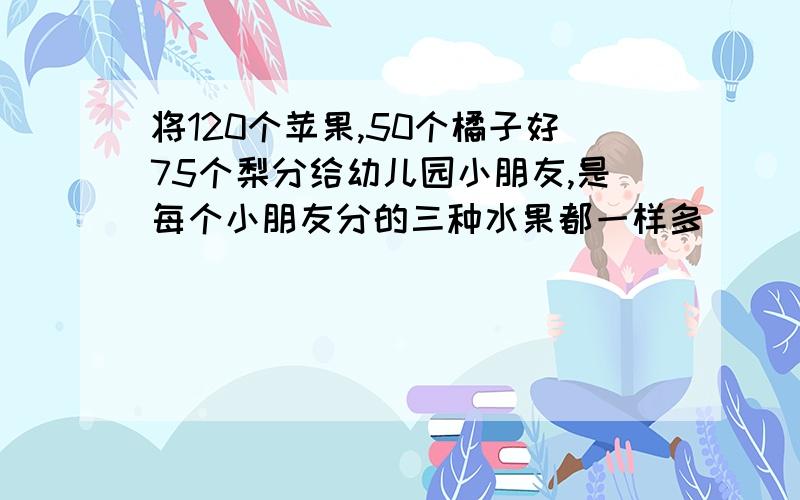 将120个苹果,50个橘子好75个梨分给幼儿园小朋友,是每个小朋友分的三种水果都一样多