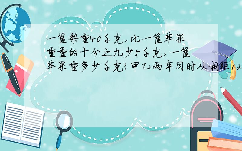 一筐梨重40千克,比一筐苹果重量的十分之九少5千克,一筐苹果重多少千克?甲乙两车同时从相距120千米的两地开出,三分之二小时候两车相遇,甲车每小时行80千米乙车每小时行多少千米②一根铁
