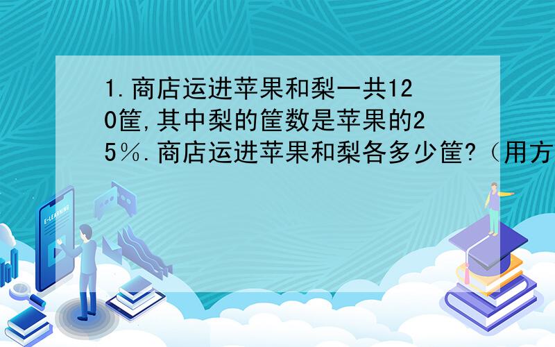 1.商店运进苹果和梨一共120筐,其中梨的筐数是苹果的25％.商店运进苹果和梨各多少筐?（用方程解）2.一根铁丝,第一次用去全长的20％,第二次用去15,这时剩下的长度正好是用去的25％.这根铁丝