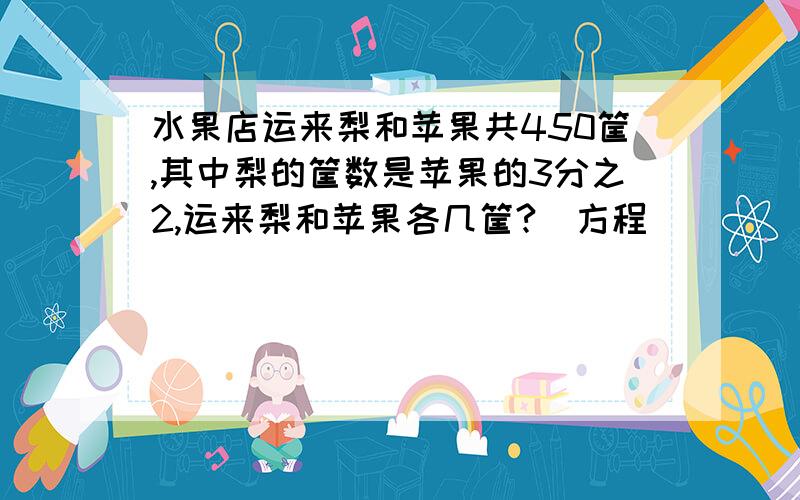 水果店运来梨和苹果共450筐,其中梨的筐数是苹果的3分之2,运来梨和苹果各几筐?（方程）