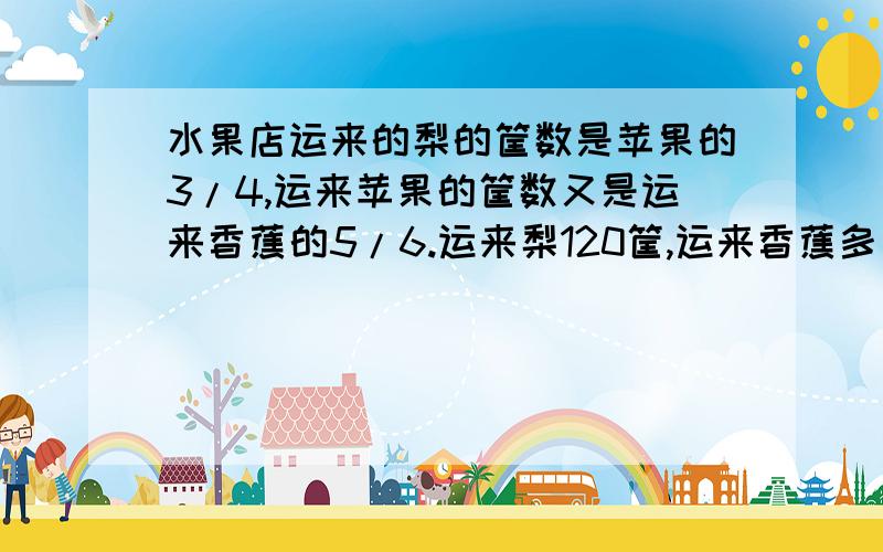 水果店运来的梨的筐数是苹果的3/4,运来苹果的筐数又是运来香蕉的5/6.运来梨120筐,运来香蕉多少筐?