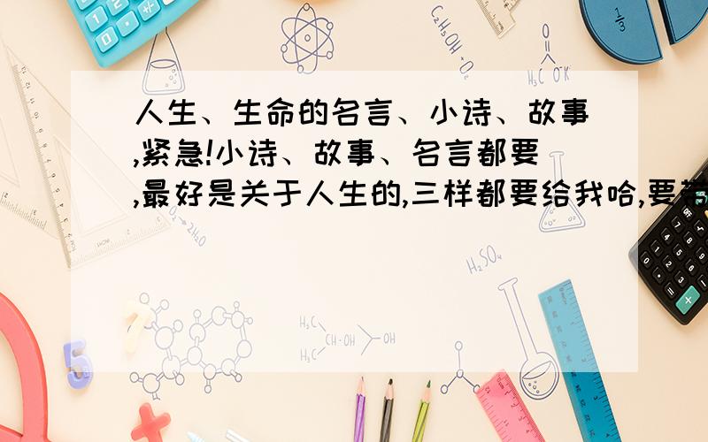 人生、生命的名言、小诗、故事,紧急!小诗、故事、名言都要,最好是关于人生的,三样都要给我哈,要带感悟的,名言带说的人的名字，故事、名言、诗都要带感悟哈