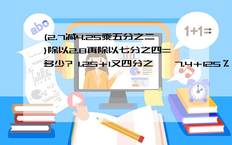 (2.7减4.25乘五分之二)除以2.8再除以七分之四=多少? 1.25＋1又四分之一×7.4＋125％÷八分之五这两道要过程,详细的,不要跳过哪一步,能简算的必须简算,不要光文字叙述,列出式子,最后要有正确结