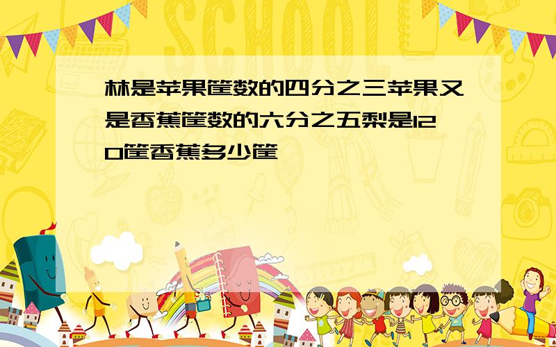 林是苹果筐数的四分之三苹果又是香蕉筐数的六分之五梨是120筐香蕉多少筐