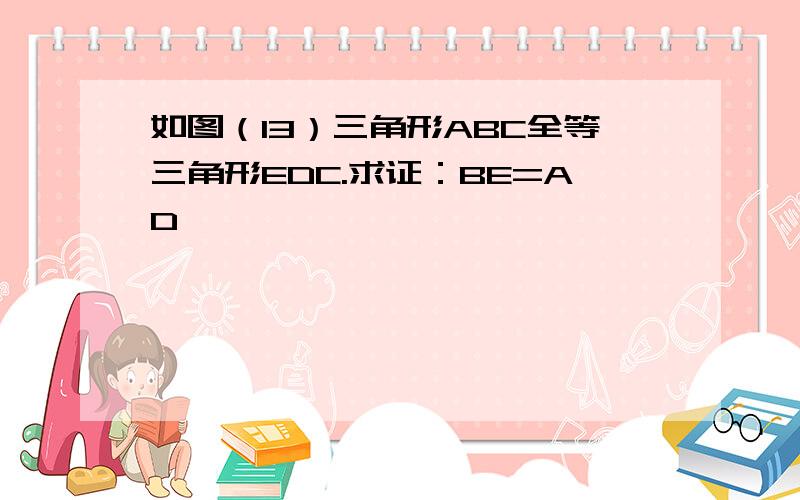 如图（13）三角形ABC全等三角形EDC.求证：BE=AD