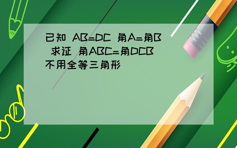 已知 AB=DC 角A=角B 求证 角ABC=角DCB(不用全等三角形）